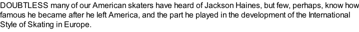 DOUBTLESS many of our American skaters have heard of Jackson Haines, but few, perhaps, know how famous he became after he left America, and the part he played in the development of the International Style of Skating in Europe.