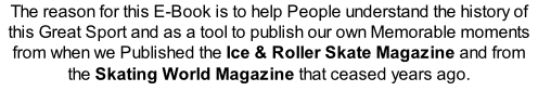 The reason for this E-Book is to help People understand the history of this Great Sport and as a tool to publish our own Memorable moments from when we Published the Ice & Roller Skate Magazine and from the Skating World Magazine that ceased years ago.