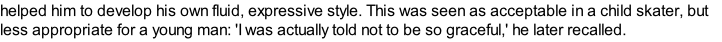 helped him to develop his own fluid, expressive style. This was seen as acceptable in a child skater, but less appropriate for a young man: 'I was actually told not to be so graceful,' he later recalled.