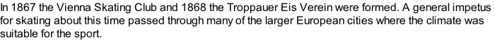 In 1867 the Vienna Skating Club and 1868 the Troppauer Eis Verein were formed. A general impetus for skating about this time passed through many of the larger European cities where the climate was suitable for the sport.