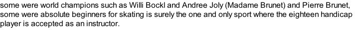 some were world champions such as Willi Bockl and Andree Joly (Madame Brunet) and Pierre Brunet, some were absolute beginners for skating is surely the one and only sport where the eighteen handicap player is accepted as an instructor.